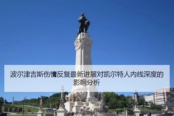 波尔津吉斯伤情反复最新进展对凯尔特人内线深度的影响分析