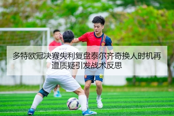 多特欧冠决赛失利复盘泰尔齐奇换人时机再遭质疑引发战术反思