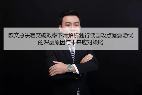 欧文总决赛突破效率下滑解析独行侠副攻点暴露隐忧的深层原因与未来应对策略