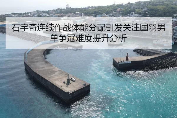 石宇奇连续作战体能分配引发关注国羽男单争冠难度提升分析