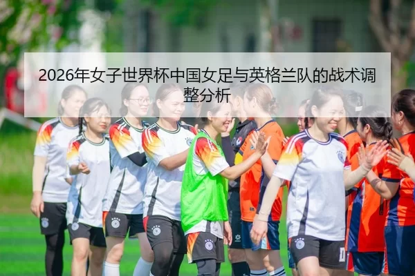 2026年女子世界杯中国女足与英格兰队的战术调整分析