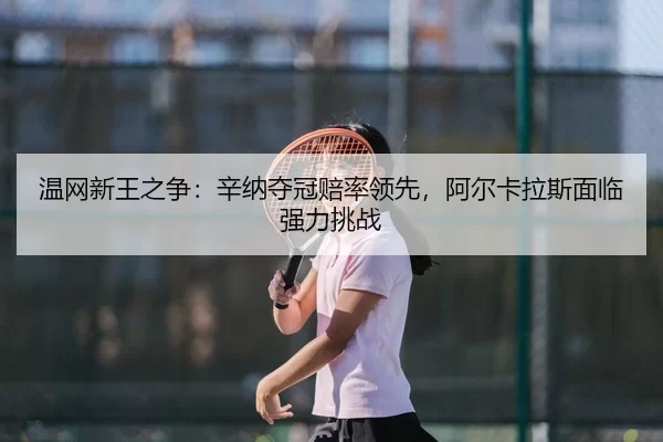 温网新王之争：辛纳夺冠赔率领先，阿尔卡拉斯面临强力挑战