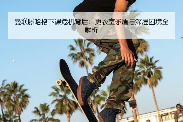 曼联滕哈格下课危机背后：更衣室矛盾与深层困境全解析