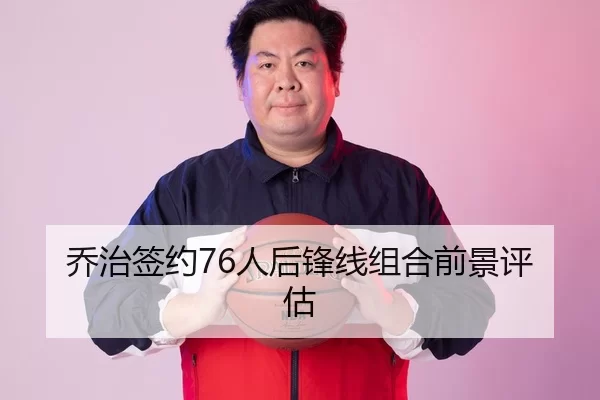 乔治签约76人后锋线组合前景评估