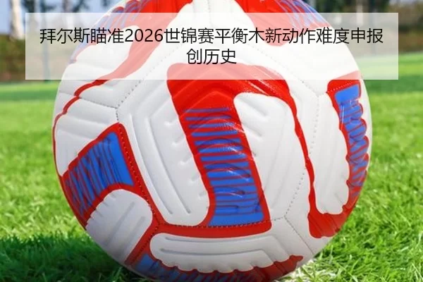 拜尔斯瞄准2026世锦赛平衡木新动作难度申报创历史