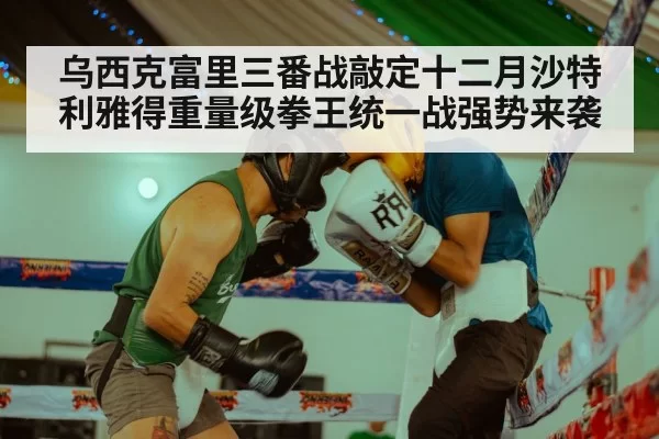 乌西克富里三番战敲定十二月沙特利雅得重量级拳王统一战强势来袭