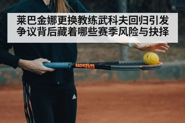 莱巴金娜更换教练武科夫回归引发争议背后藏着哪些赛季风险与抉择